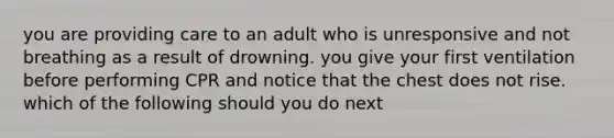 you are providing care to an adult who is unresponsive and not breathing as a result of drowning. you give your first ventilation before performing CPR and notice that the chest does not rise. which of the following should you do next