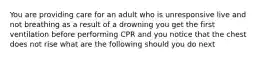 You are providing care for an adult who is unresponsive live and not breathing as a result of a drowning you get the first ventilation before performing CPR and you notice that the chest does not rise what are the following should you do next