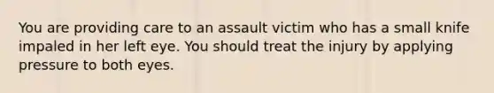 You are providing care to an assault victim who has a small knife impaled in her left eye. You should treat the injury by applying pressure to both eyes.