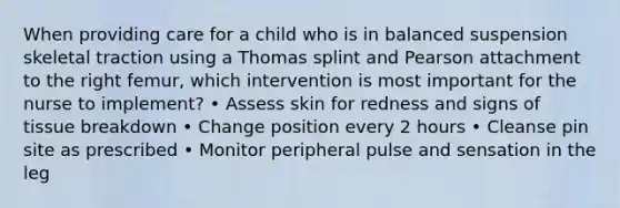 When providing care for a child who is in balanced suspension skeletal traction using a Thomas splint and Pearson attachment to the right femur, which intervention is most important for the nurse to implement? • Assess skin for redness and signs of tissue breakdown • Change position every 2 hours • Cleanse pin site as prescribed • Monitor peripheral pulse and sensation in the leg