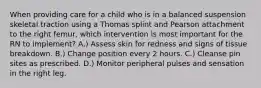 When providing care for a child who is in a balanced suspension skeletal traction using a Thomas splint and Pearson attachment to the right femur, which intervention is most important for the RN to implement? A.) Assess skin for redness and signs of tissue breakdown. B.) Change position every 2 hours. C.) Cleanse pin sites as prescribed. D.) Monitor peripheral pulses and sensation in the right leg.