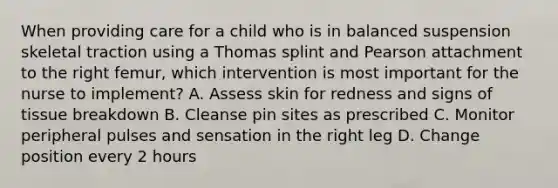 When providing care for a child who is in balanced suspension skeletal traction using a Thomas splint and Pearson attachment to the right femur, which intervention is most important for the nurse to implement? A. Assess skin for redness and signs of tissue breakdown B. Cleanse pin sites as prescribed C. Monitor peripheral pulses and sensation in the right leg D. Change position every 2 hours