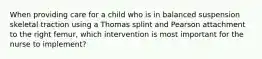 When providing care for a child who is in balanced suspension skeletal traction using a Thomas splint and Pearson attachment to the right femur, which intervention is most important for the nurse to implement?