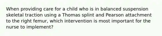 When providing care for a child who is in balanced suspension skeletal traction using a Thomas splint and Pearson attachment to the right femur, which intervention is most important for the nurse to implement?