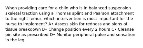 When providing care for a child who is in balanced suspension skeletal traction using a Thomas splint and Pearson attachment to the right femur, which intervention is most important for the nurse to implement? A• Assess skin for redness and signs of tissue breakdown B• Change position every 2 hours C• Cleanse pin site as prescribed D• Monitor peripheral pulse and sensation in the leg