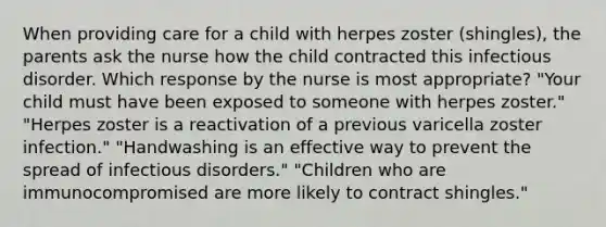 When providing care for a child with herpes zoster (shingles), the parents ask the nurse how the child contracted this infectious disorder. Which response by the nurse is most appropriate? "Your child must have been exposed to someone with herpes zoster." "Herpes zoster is a reactivation of a previous varicella zoster infection." "Handwashing is an effective way to prevent the spread of infectious disorders." "Children who are immunocompromised are more likely to contract shingles."