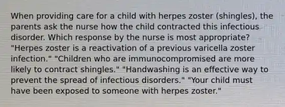 When providing care for a child with herpes zoster (shingles), the parents ask the nurse how the child contracted this infectious disorder. Which response by the nurse is most appropriate? "Herpes zoster is a reactivation of a previous varicella zoster infection." "Children who are immunocompromised are more likely to contract shingles." "Handwashing is an effective way to prevent the spread of infectious disorders." "Your child must have been exposed to someone with herpes zoster."