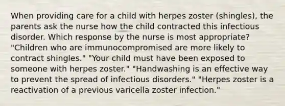 When providing care for a child with herpes zoster (shingles), the parents ask the nurse how the child contracted this infectious disorder. Which response by the nurse is most appropriate? "Children who are immunocompromised are more likely to contract shingles." "Your child must have been exposed to someone with herpes zoster." "Handwashing is an effective way to prevent the spread of infectious disorders." "Herpes zoster is a reactivation of a previous varicella zoster infection."