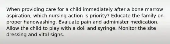 When providing care for a child immediately after a bone marrow aspiration, which nursing action is priority? Educate the family on proper handwashing. Evaluate pain and administer medication. Allow the child to play with a doll and syringe. Monitor the site dressing and vital signs.