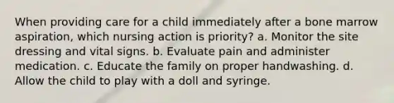 When providing care for a child immediately after a bone marrow aspiration, which nursing action is priority? a. Monitor the site dressing and vital signs. b. Evaluate pain and administer medication. c. Educate the family on proper handwashing. d. Allow the child to play with a doll and syringe.