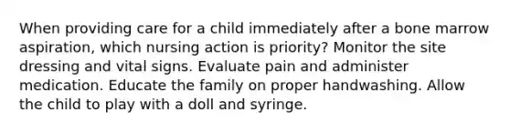 When providing care for a child immediately after a bone marrow aspiration, which nursing action is priority? Monitor the site dressing and vital signs. Evaluate pain and administer medication. Educate the family on proper handwashing. Allow the child to play with a doll and syringe.