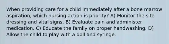 When providing care for a child immediately after a bone marrow aspiration, which nursing action is priority? A) Monitor the site dressing and vital signs. B) Evaluate pain and administer medication. C) Educate the family on proper handwashing. D) Allow the child to play with a doll and syringe.