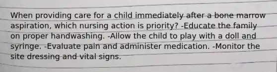 When providing care for a child immediately after a bone marrow aspiration, which nursing action is priority? -Educate the family on proper handwashing. -Allow the child to play with a doll and syringe. -Evaluate pain and administer medication. -Monitor the site dressing and vital signs.