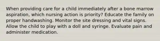 When providing care for a child immediately after a bone marrow aspiration, which nursing action is priority? Educate the family on proper handwashing. Monitor the site dressing and vital signs. Allow the child to play with a doll and syringe. Evaluate pain and administer medication.