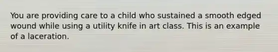 You are providing care to a child who sustained a smooth edged wound while using a utility knife in art class. This is an example of a laceration.