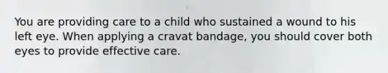 You are providing care to a child who sustained a wound to his left eye. When applying a cravat bandage, you should cover both eyes to provide effective care.