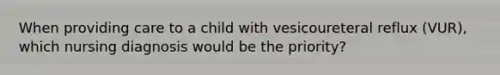 When providing care to a child with vesicoureteral reflux (VUR), which nursing diagnosis would be the priority?