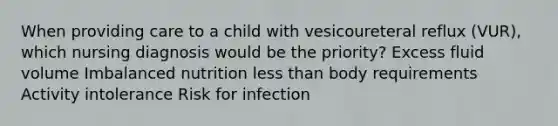 When providing care to a child with vesicoureteral reflux (VUR), which nursing diagnosis would be the priority? Excess fluid volume Imbalanced nutrition less than body requirements Activity intolerance Risk for infection