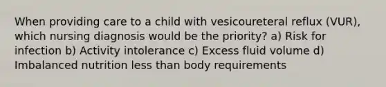 When providing care to a child with vesicoureteral reflux (VUR), which nursing diagnosis would be the priority? a) Risk for infection b) Activity intolerance c) Excess fluid volume d) Imbalanced nutrition less than body requirements