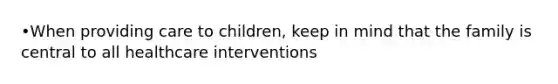 •When providing care to children, keep in mind that the family is central to all healthcare interventions