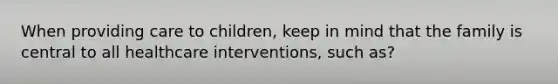 When providing care to children, keep in mind that the family is central to all healthcare interventions, such as?