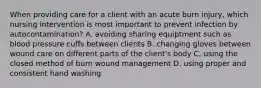 When providing care for a client with an acute burn injury, which nursing intervention is most important to prevent infection by autocontamination? A. avoiding sharing equiptment such as blood pressure cuffs between clients B. changing gloves between wound care on different parts of the client's body C. using the closed method of burn wound management D. using proper and consistent hand washing