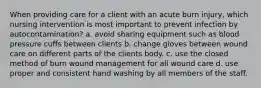 When providing care for a client with an acute burn injury, which nursing intervention is most important to prevent infection by autocontamination? a. avoid sharing equipment such as blood pressure cuffs between clients b. change gloves between wound care on different parts of the clients body. c. use the closed method of burn wound management for all wound care d. use proper and consistent hand washing by all members of the staff.