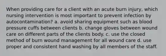 When providing care for a client with an acute burn injury, which nursing intervention is most important to prevent infection by autocontamination? a. avoid sharing equipment such as blood pressure cuffs between clients b. change gloves between wound care on different parts of the clients body. c. use the closed method of burn wound management for all wound care d. use proper and consistent hand washing by all members of the staff.