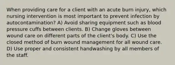 When providing care for a client with an acute burn injury, which nursing intervention is most important to prevent infection by autocontamination? A) Avoid sharing equipment such as blood pressure cuffs between clients. B) Change gloves between wound care on different parts of the client's body. C) Use the closed method of burn wound management for all wound care. D) Use proper and consistent handwashing by all members of the staff.