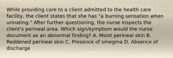 While providing care to a client admitted to the health care facility, the client states that she has "a burning sensation when urinating." After further questioning, the nurse inspects the client's perineal area. Which sign/symptom would the nurse document as an abnormal finding? A. Moist perineal skin B. Reddened perineal skin C. Presence of smegma D. Absence of discharge