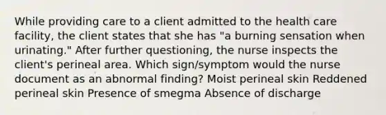 While providing care to a client admitted to the health care facility, the client states that she has "a burning sensation when urinating." After further questioning, the nurse inspects the client's perineal area. Which sign/symptom would the nurse document as an abnormal finding? Moist perineal skin Reddened perineal skin Presence of smegma Absence of discharge