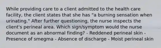 While providing care to a client admitted to the health care facility, the client states that she has "a burning sensation when urinating." After further questioning, the nurse inspects the client's perineal area. Which sign/symptom would the nurse document as an abnormal finding? - Reddened perineal skin - Presence of smegma - Absence of discharge - Moist perineal skin