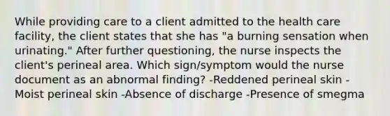 While providing care to a client admitted to the health care facility, the client states that she has "a burning sensation when urinating." After further questioning, the nurse inspects the client's perineal area. Which sign/symptom would the nurse document as an abnormal finding? -Reddened perineal skin -Moist perineal skin -Absence of discharge -Presence of smegma