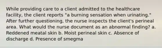 While providing care to a client admitted to the healthcare facility, the client reports "a burning sensation when urinating." After further questioning, the nurse inspects the client's perineal area. What would the nurse document as an abnormal finding? a. Reddened meatal skin b. Moist perineal skin c. Absence of discharge d. Presence of smegma