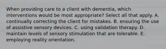 When providing care to a client with dementia, which interventions would be most appropriate? Select all that apply. A. continually correcting the client for mistakes. B. ensuring the use of assistive sensory devices. C. using validation therapy. D. maintain levels of sensory stimulation that are tolerable. E. employing reality orientation.