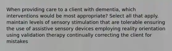 When providing care to a client with dementia, which interventions would be most appropriate? Select all that apply. maintain levels of sensory stimulation that are tolerable ensuring the use of assistive sensory devices employing reality orientation using validation therapy continually correcting the client for mistakes