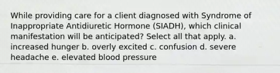 While providing care for a client diagnosed with Syndrome of Inappropriate Antidiuretic Hormone (SIADH), which clinical manifestation will be anticipated? Select all that apply. a. increased hunger b. overly excited c. confusion d. severe headache e. elevated blood pressure