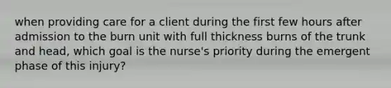 when providing care for a client during the first few hours after admission to the burn unit with full thickness burns of the trunk and head, which goal is the nurse's priority during the emergent phase of this injury?