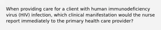 When providing care for a client with human immunodeficiency virus (HIV) infection, which clinical manifestation would the nurse report immediately to the primary health care provider?