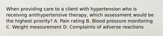 When providing care to a client with hypertension who is receiving antihypertensive therapy, which assessment would be the highest priority? A. Pain rating B. Blood pressure monitoring C. Weight measurement D. Complaints of adverse reactions