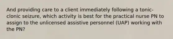 And providing care to a client immediately following a tonic-clonic seizure, which activity is best for the practical nurse PN to assign to the unlicensed assistive personnel (UAP) working with the PN?