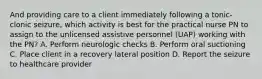 And providing care to a client immediately following a tonic-clonic seizure, which activity is best for the practical nurse PN to assign to the unlicensed assistive personnel (UAP) working with the PN? A. Perform neurologic checks B. Perform oral suctioning C. Place client in a recovery lateral position D. Report the seizure to healthcare provider