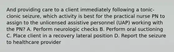 And providing care to a client immediately following a tonic-clonic seizure, which activity is best for the practical nurse PN to assign to the unlicensed assistive personnel (UAP) working with the PN? A. Perform neurologic checks B. Perform oral suctioning C. Place client in a recovery lateral position D. Report the seizure to healthcare provider