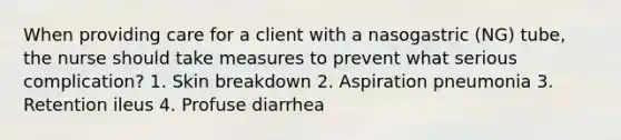 When providing care for a client with a nasogastric (NG) tube, the nurse should take measures to prevent what serious complication? 1. Skin breakdown 2. Aspiration pneumonia 3. Retention ileus 4. Profuse diarrhea