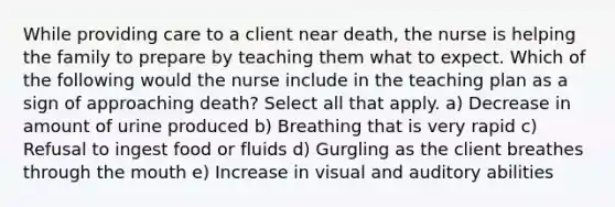 While providing care to a client near death, the nurse is helping the family to prepare by teaching them what to expect. Which of the following would the nurse include in the teaching plan as a sign of approaching death? Select all that apply. a) Decrease in amount of urine produced b) Breathing that is very rapid c) Refusal to ingest food or fluids d) Gurgling as the client breathes through the mouth e) Increase in visual and auditory abilities