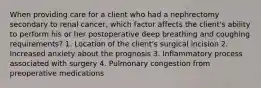 When providing care for a client who had a nephrectomy secondary to renal cancer, which factor affects the client's ability to perform his or her postoperative deep breathing and coughing requirements? 1. Location of the client's surgical incision 2. Increased anxiety about the prognosis 3. Inflammatory process associated with surgery 4. Pulmonary congestion from preoperative medications