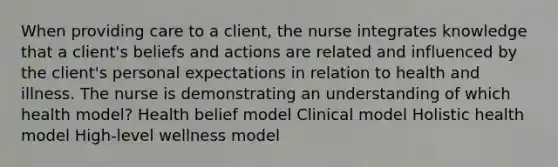 When providing care to a client, the nurse integrates knowledge that a client's beliefs and actions are related and influenced by the client's personal expectations in relation to health and illness. The nurse is demonstrating an understanding of which health model? Health belief model Clinical model Holistic health model High-level wellness model