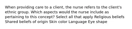 When providing care to a client, the nurse refers to the client's ethnic group. Which aspects would the nurse include as pertaining to this concept? Select all that apply Religious beliefs Shared beliefs of origin <a href='https://www.questionai.com/knowledge/k7yrx0xL92-skin-color' class='anchor-knowledge'>skin color</a> Language Eye shape