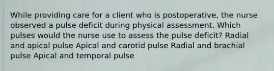 While providing care for a client who is postoperative, the nurse observed a pulse deficit during physical assessment. Which pulses would the nurse use to assess the pulse deficit? Radial and apical pulse Apical and carotid pulse Radial and brachial pulse Apical and temporal pulse