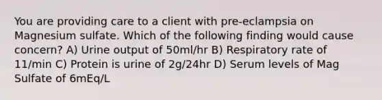 You are providing care to a client with pre-eclampsia on Magnesium sulfate. Which of the following finding would cause concern? A) Urine output of 50ml/hr B) Respiratory rate of 11/min C) Protein is urine of 2g/24hr D) Serum levels of Mag Sulfate of 6mEq/L